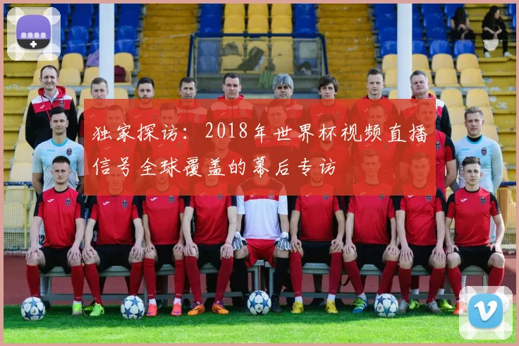 独家探访：2018年世界杯视频直播信号全球覆盖的幕后专访