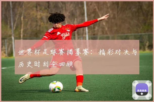 世界杯足球赛揭幕赛：精彩对决与历史时刻全回顾