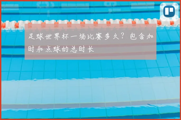 足球世界杯一场比赛多久？包含加时和点球的总时长