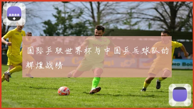 国际乒联世界杯与中国乒乓球队的辉煌战绩