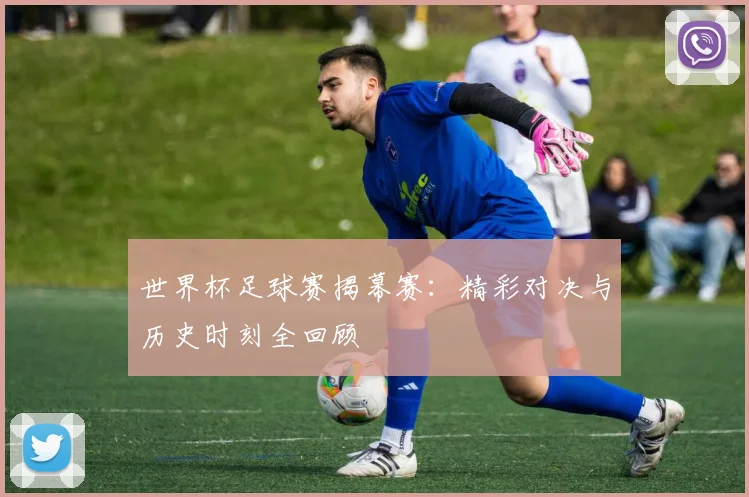 世界杯足球赛揭幕赛：精彩对决与历史时刻全回顾