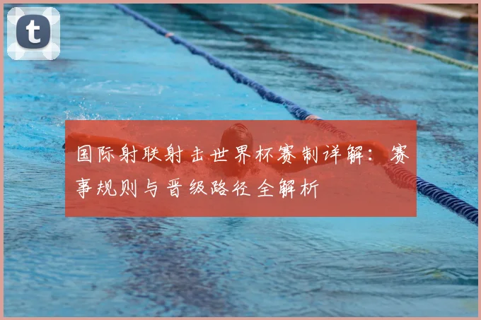 国际射联射击世界杯赛制详解：赛事规则与晋级路径全解析