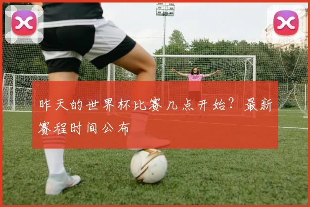 昨天的世界杯比赛几点开始？最新赛程时间公布