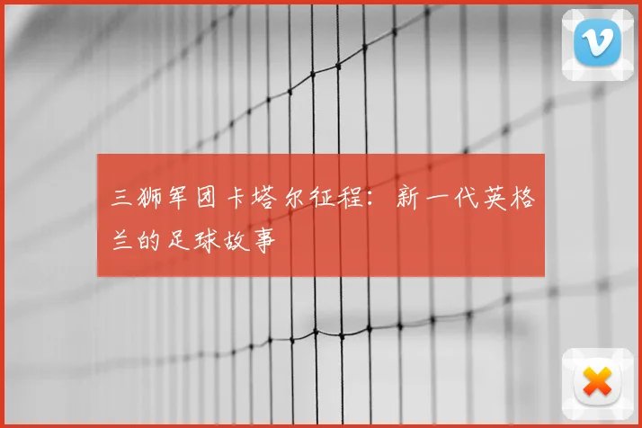 三狮军团卡塔尔征程:新一代英格兰的足球故事