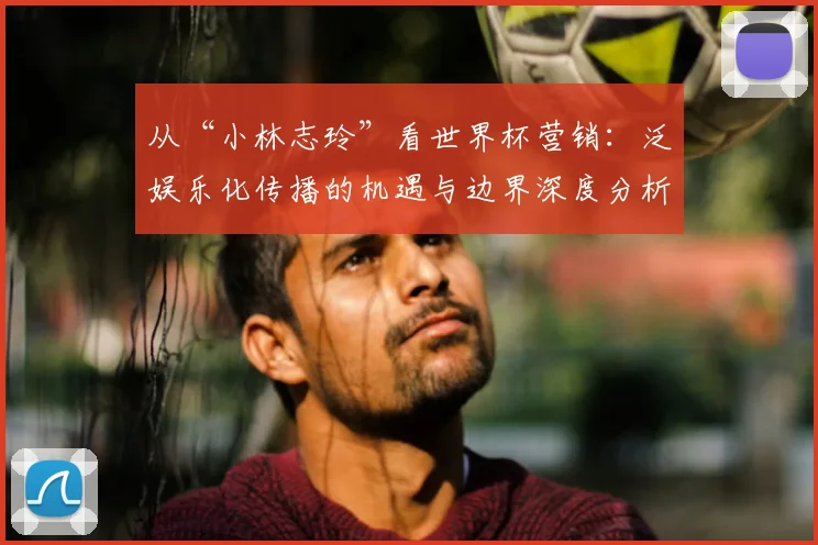 从“小林志玲”看世界杯营销:泛娱乐化传播的机遇与边界深度分析