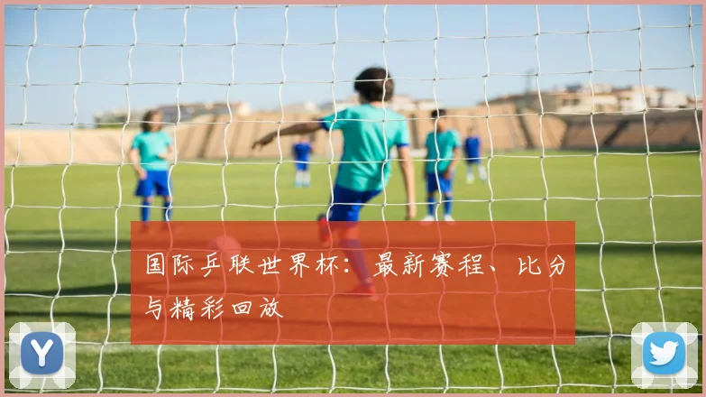 国际乒联世界杯：最新赛程、比分与精彩回放
