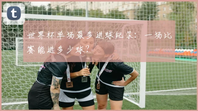 世界杯单场最多进球纪录:一场比赛能进多少球?