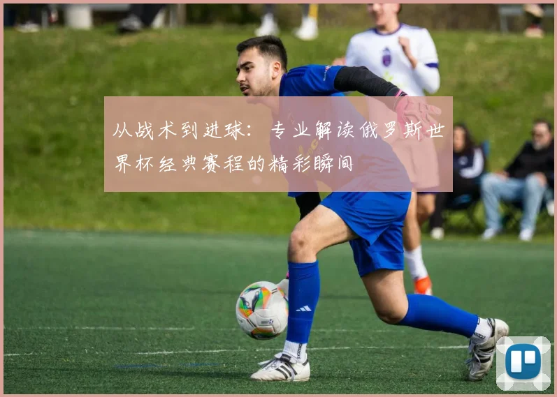 从战术到进球:专业解读俄罗斯世界杯经典赛程的精彩瞬间