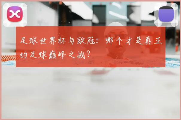 足球世界杯与欧冠：哪个才是真正的足球巅峰之战？