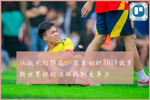 从战术到阵容：深度剖析2018俄罗斯世界杯的顶级强队竞争力