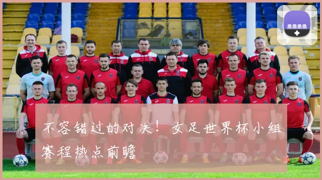 不容错过的对决!女足世界杯小组赛程热点前瞻