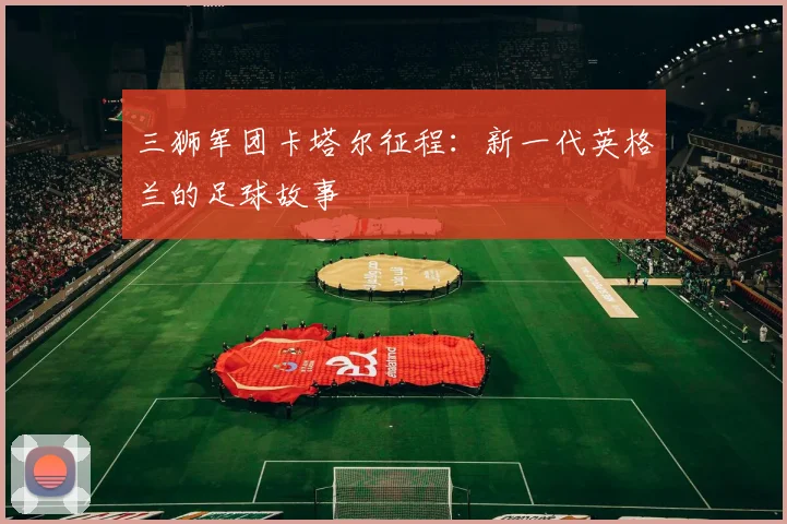 三狮军团卡塔尔征程:新一代英格兰的足球故事