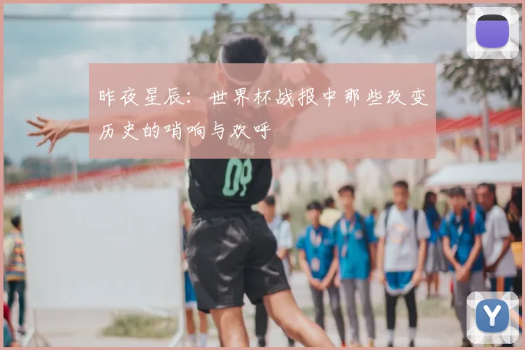 昨夜星辰：世界杯战报中那些改变历史的哨响与欢呼