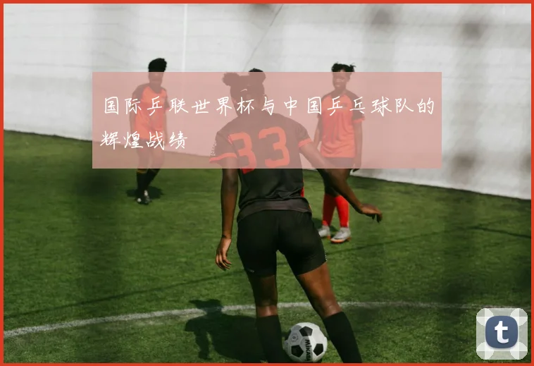 国际乒联世界杯与中国乒乓球队的辉煌战绩