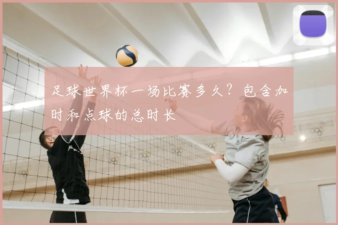 足球世界杯一场比赛多久？包含加时和点球的总时长